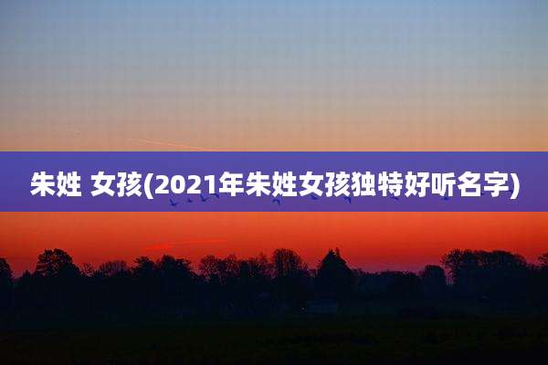 朱姓 女孩(2021年朱姓女孩独特好听名字)