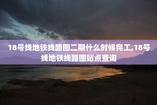 18号线地铁线路图二期什么时候完工,18号线地铁线路图站点查询