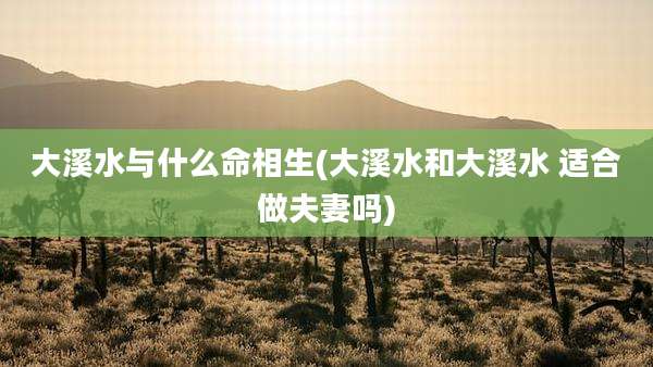 大溪水与什么命相生(大溪水和大溪水 适合做夫妻吗)