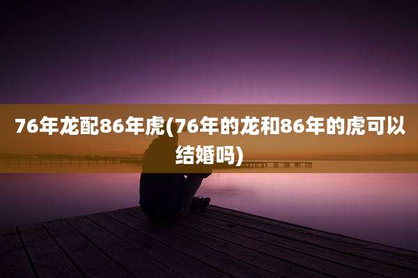 76年龙配86年虎(76年的龙和86年的虎可以结婚吗)