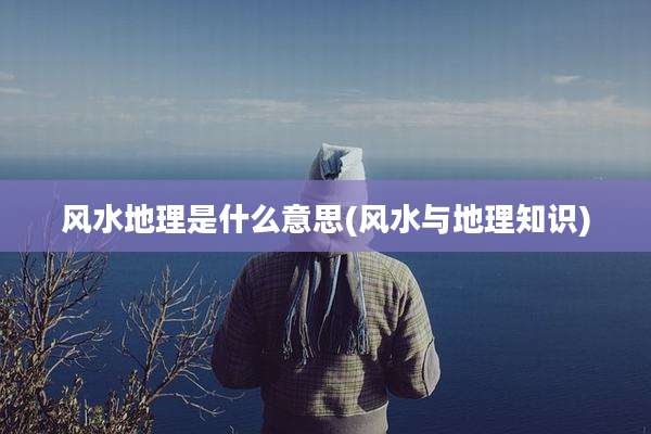 风水地理是什么意思(风水与地理知识)