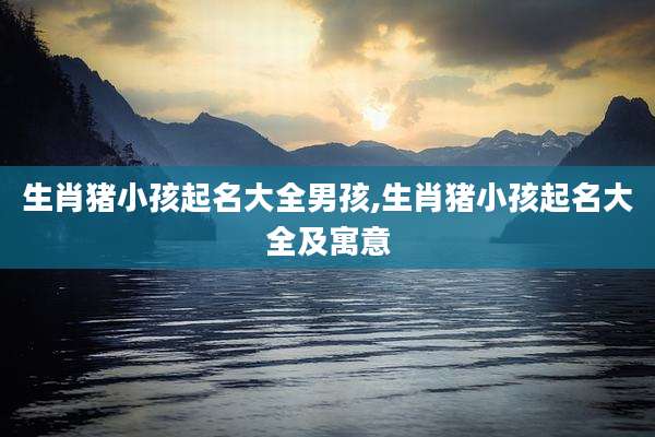 生肖猪小孩起名大全男孩,生肖猪小孩起名大全及寓意