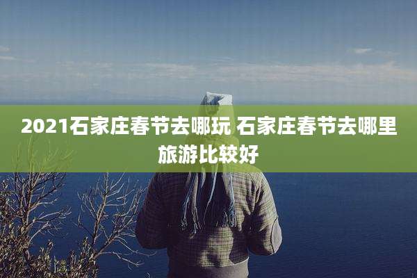 2021石家庄春节去哪玩 石家庄春节去哪里旅游比较好