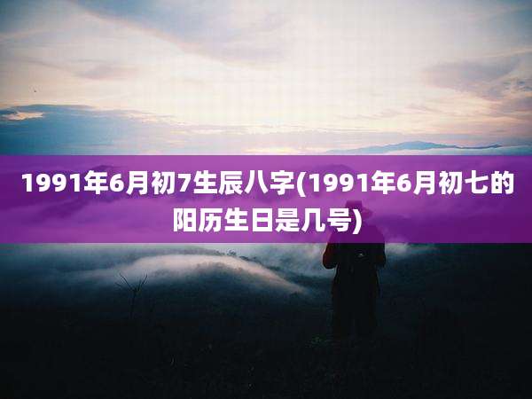 1991年6月初7生辰八字(1991年6月初七的阳历生日是几号)