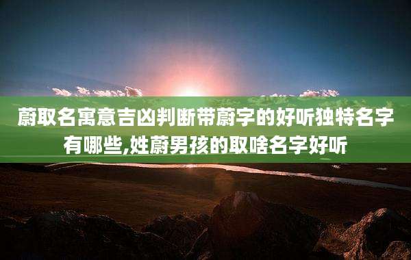 蔚取名寓意吉凶判断带蔚字的好听独特名字有哪些,姓蔚男孩的取啥名字好听