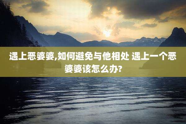 遇上恶婆婆,如何避免与他相处 遇上一个恶婆婆该怎么办?