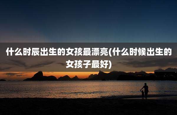 什么时辰出生的女孩最漂亮(什么时候出生的女孩子最好)
