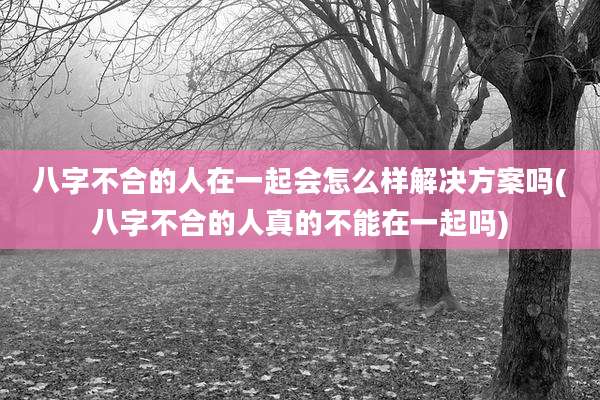 八字不合的人在一起会怎么样解决方案吗(八字不合的人真的不能在一起吗)