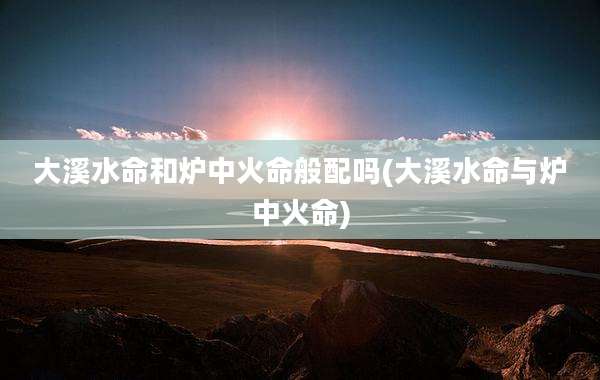 大溪水命和炉中火命般配吗(大溪水命与炉中火命)