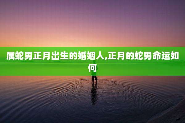 属蛇男正月出生的婚姻人,正月的蛇男命运如何