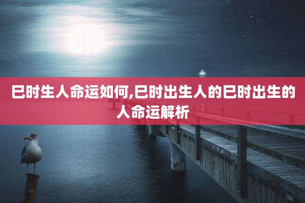 巳时生人命运如何,巳时出生人的巳时出生的人命运解析