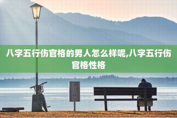 八字五行伤官格的男人怎么样呢,八字五行伤官格性格