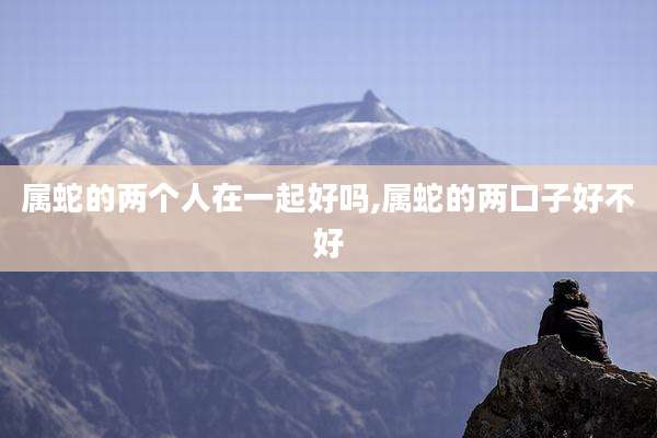 属蛇的两个人在一起好吗,属蛇的两口子好不好