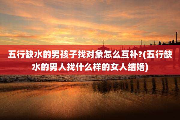 五行缺水的男孩子找对象怎么互补?(五行缺水的男人找什么样的女人结婚)