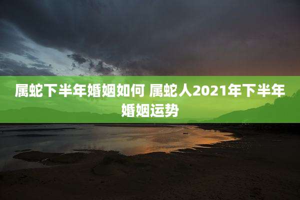 属蛇下半年婚姻如何 属蛇人2021年下半年婚姻运势