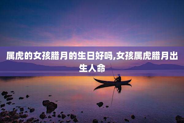 属虎的女孩腊月的生日好吗,女孩属虎腊月出生人命