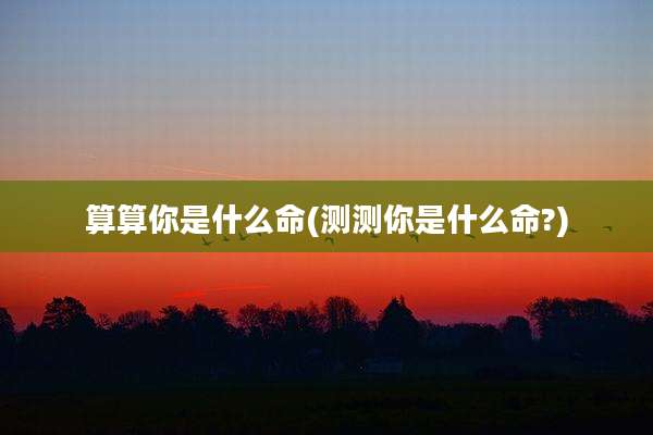 算算你是什么命(测测你是什么命?)