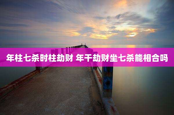 年柱七杀时柱劫财 年干劫财坐七杀能相合吗