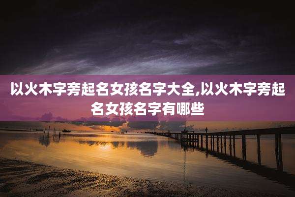 以火木字旁起名女孩名字大全,以火木字旁起名女孩名字有哪些