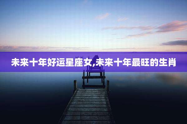 未来十年好运星座女,未来十年最旺的生肖