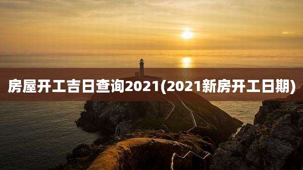 房屋开工吉日查询2021(2021新房开工日期)