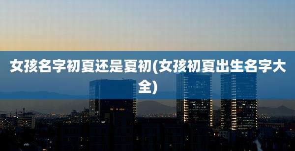 女孩名字初夏还是夏初(女孩初夏出生名字大全)
