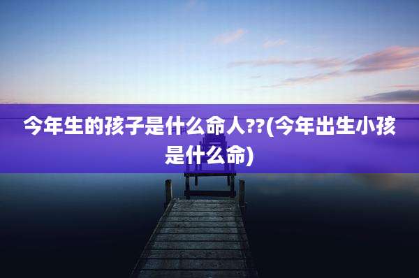 今年生的孩子是什么命人??(今年出生小孩是什么命)