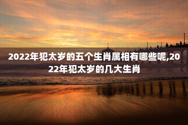 2022年犯太岁的五个生肖属相有哪些呢,2022年犯太岁的几大生肖