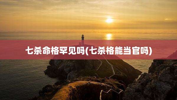 七杀命格罕见吗(七杀格能当官吗)