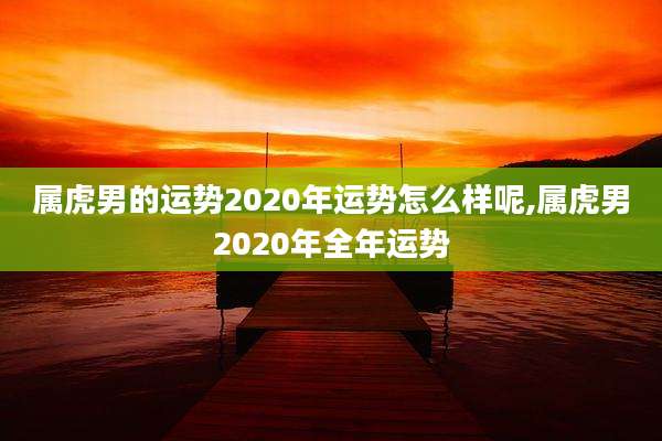 属虎男的运势2020年运势怎么样呢,属虎男2020年全年运势
