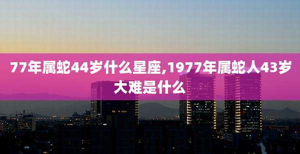 77年属蛇44岁什么星座,1977年属蛇人43岁大难是什么