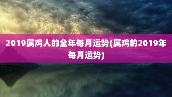2019属鸡人的全年每月运势(属鸡的2019年每月运势)