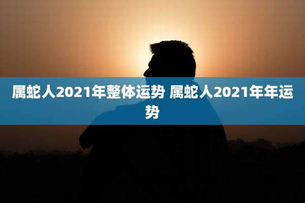 属蛇人2021年整体运势 属蛇人2021年年运势
