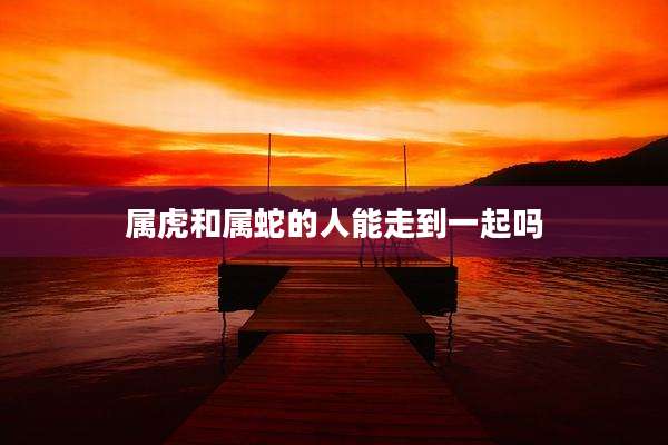 属虎和属蛇的人能走到一起吗