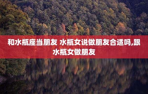 和水瓶座当朋友 水瓶女说做朋友合适吗,跟水瓶女做朋友