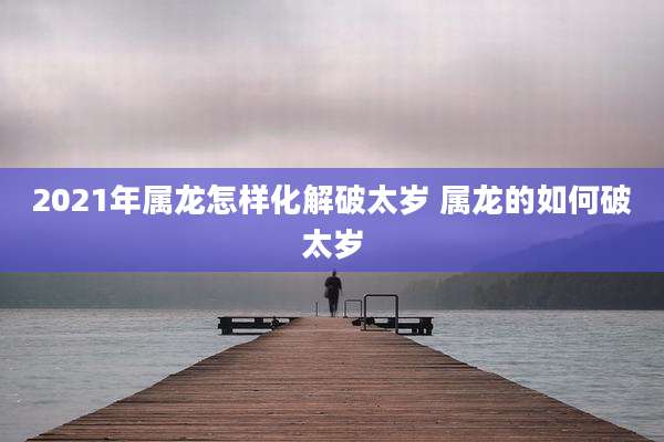 2021年属龙怎样化解破太岁 属龙的如何破太岁