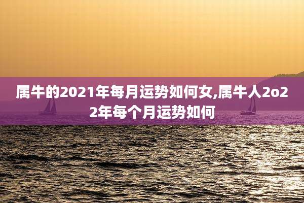 属牛的2021年每月运势如何女,属牛人2o22年每个月运势如何