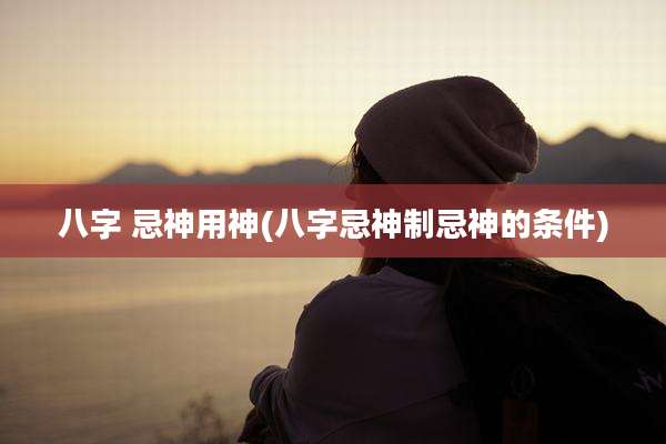 八字 忌神用神(八字忌神制忌神的条件)