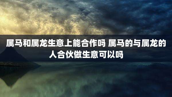属马和属龙生意上能合作吗 属马的与属龙的人合伙做生意可以吗
