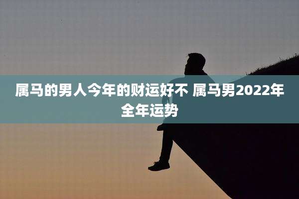属马的男人今年的财运好不 属马男2022年全年运势