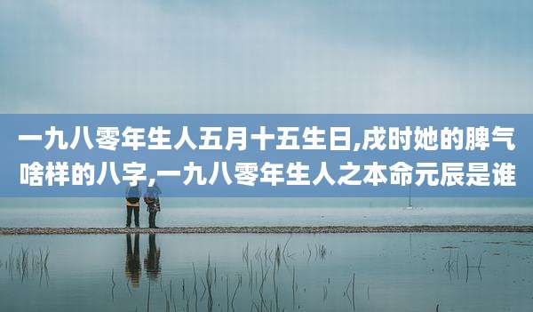 一九八零年生人五月十五生日,戌时她的脾气啥样的八字,一九八零年生人之本命元辰是谁