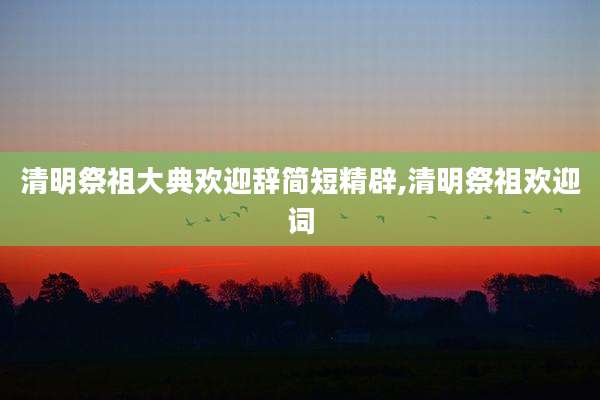 清明祭祖大典欢迎辞简短精辟,清明祭祖欢迎词