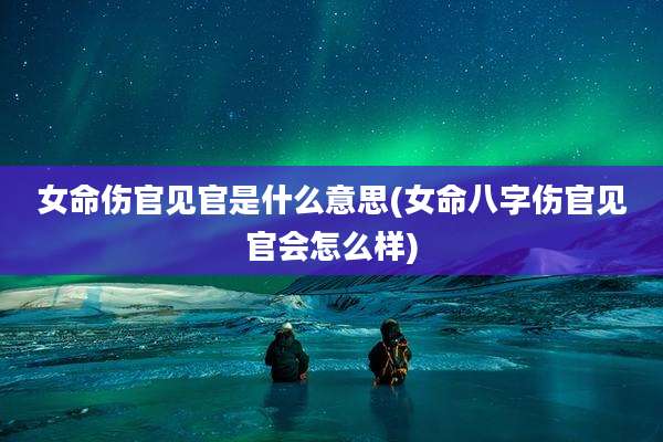 女命伤官见官是什么意思(女命八字伤官见官会怎么样)