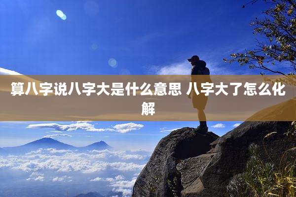 算八字说八字大是什么意思 八字大了怎么化解