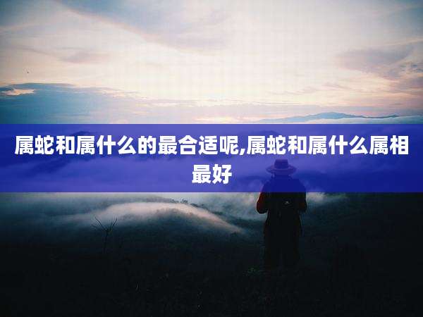 属蛇和属什么的最合适呢,属蛇和属什么属相最好