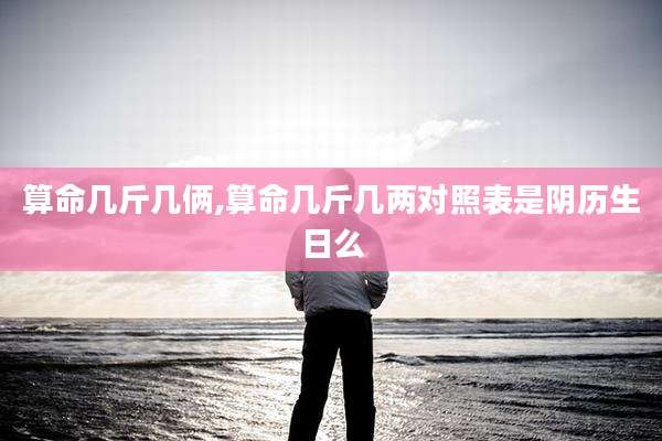 算命几斤几俩,算命几斤几两对照表是阴历生日么