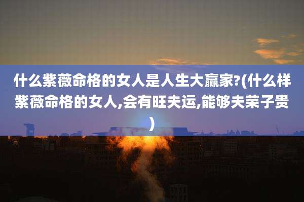 什么紫薇命格的女人是人生大赢家?(什么样紫薇命格的女人,会有旺夫运,能够夫荣子贵)