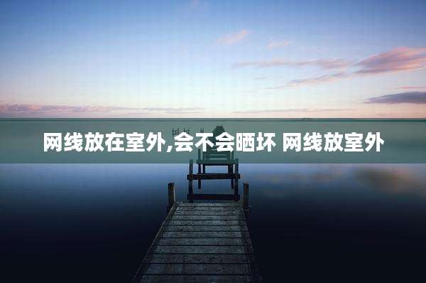 网线放在室外,会不会晒坏 网线放室外