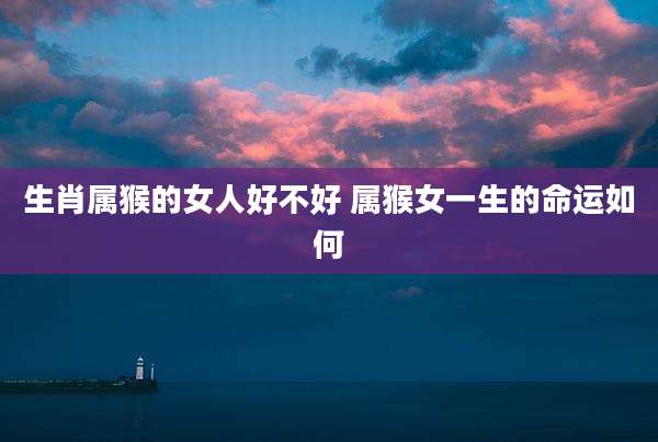 生肖属猴的女人好不好 属猴女一生的命运如何