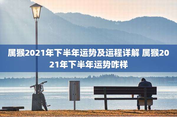 属猴2021年下半年运势及运程详解 属猴2021年下半年运势咋样